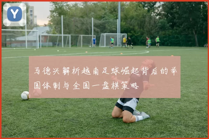 马德兴解析越南足球崛起背后的举国体制与全国一盘棋策略