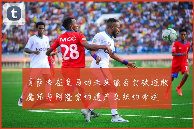 贡萨洛在皇马的未来能否打破连败魔咒与阿隆索的遗产交织的命运