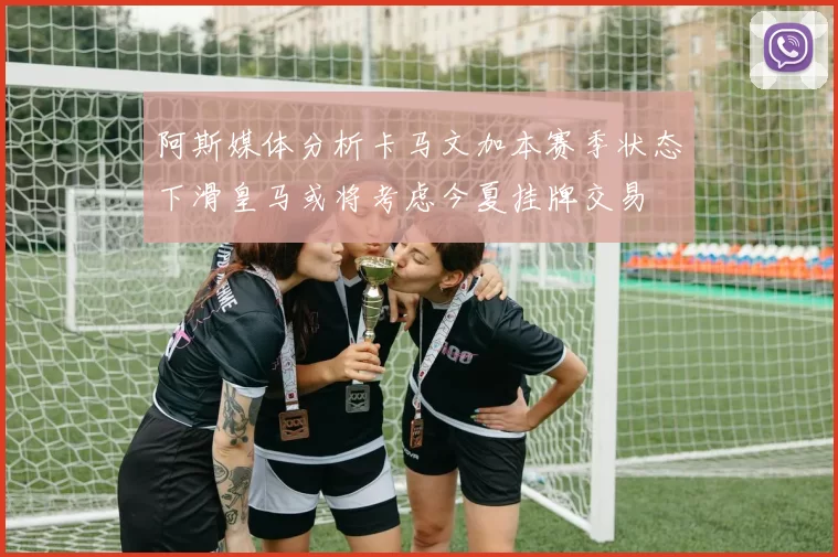 阿斯媒体分析卡马文加本赛季状态下滑皇马或将考虑今夏挂牌交易