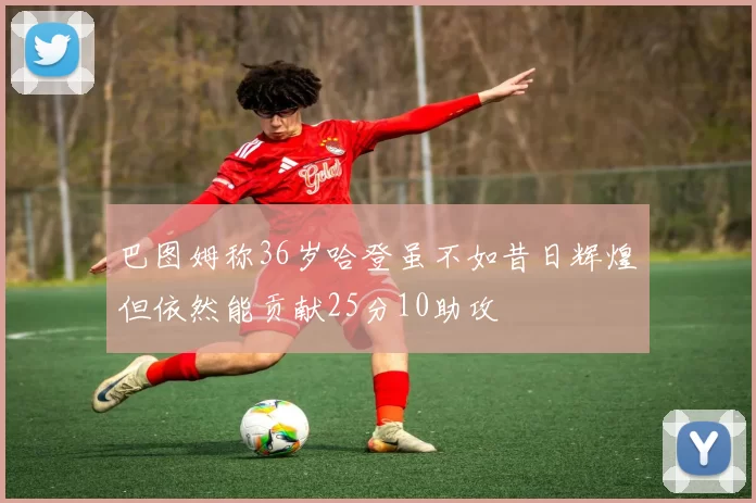 巴图姆称36岁哈登虽不如昔日辉煌但依然能贡献25分10助攻
