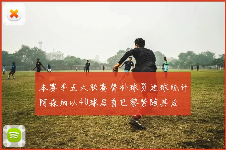 本赛季五大联赛替补球员进球统计阿森纳以40球居首巴黎紧随其后